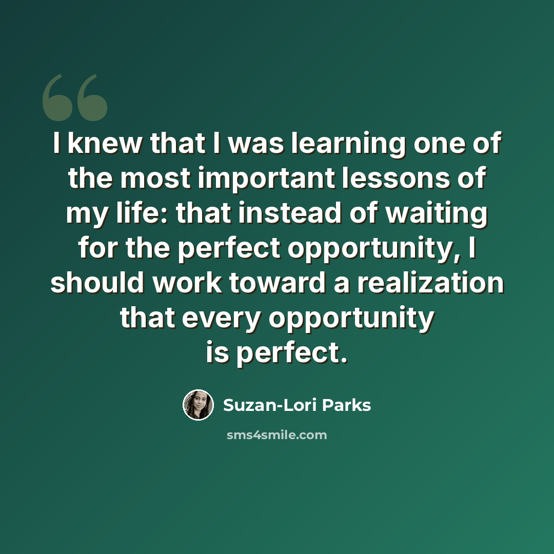 “I knew that I was learning one of the most important lessons of my life: that instead of waiting for the perfect opportunity, I should work toward a realization that every opportunity is perfect.” quote by Suzan-Lori Parks
