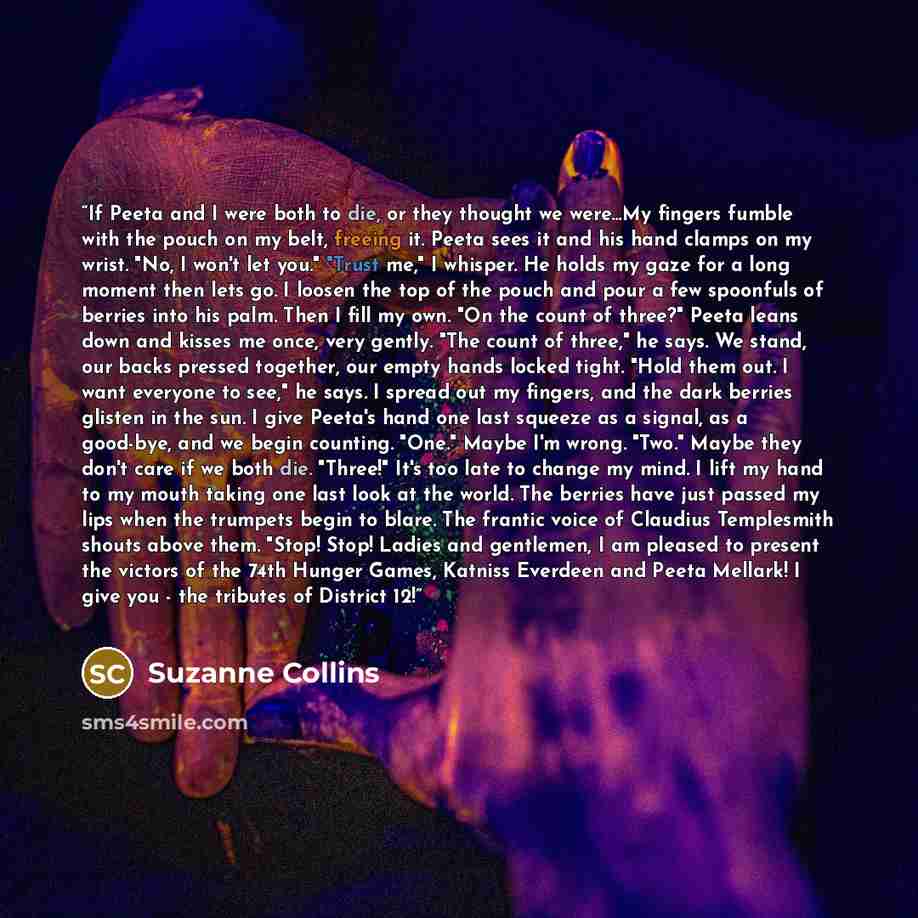 “If Peeta and I were both to die, or they thought we were…My fingers fumble with the pouch on my belt, freeing it. Peeta sees it and his hand clamps on my wrist. "No, I won't let you." "Trust me," I whisper. He holds my gaze for a long moment then lets go. I loosen the top of the pouch and pour a…” quote by Suzanne Collins