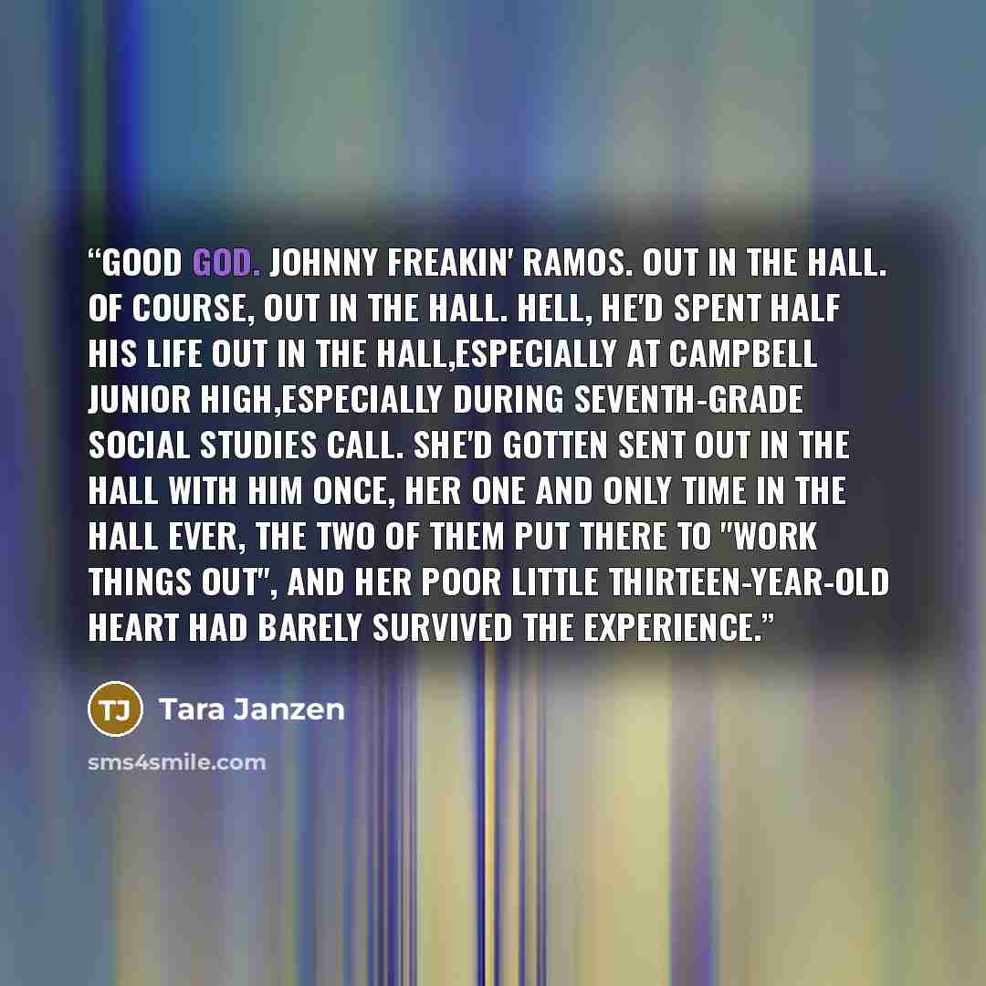 “Good God. Johnny freakin' Ramos. Out in the hall. Of course, out in the hall. Hell, he'd spent half his life out in the hall,especially at Campbell Junior High,especially during seventh-grade social studies call. She'd gotten sent out in the hall with him once, her one and only time in the hall…” quote by Tara Janzen