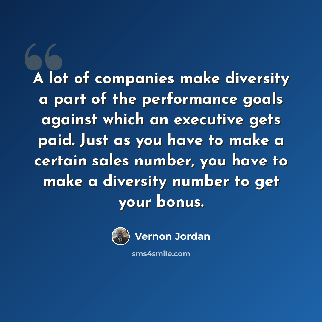 “A lot of companies make diversity a part of the performance goals against which an executive gets paid. Just as you have to make a certain sales number, you have to make a diversity number to get your bonus.” quote by Vernon Jordan