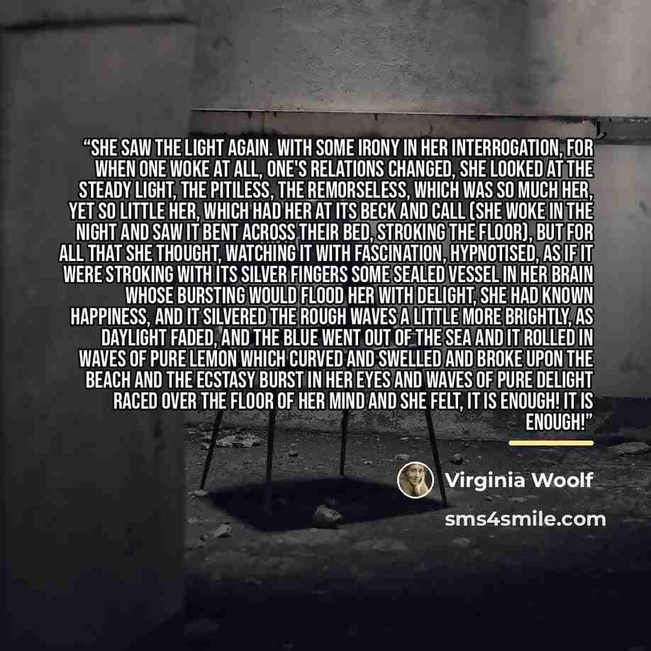 “She saw the light again. With some irony in her interrogation, for when one woke at all, one's relations changed, she looked at the steady light, the pitiless, the remorseless, which was so much her, yet so little her, which had her at its beck and call (she woke in the night and saw it bent…” quote by Virginia Woolf
