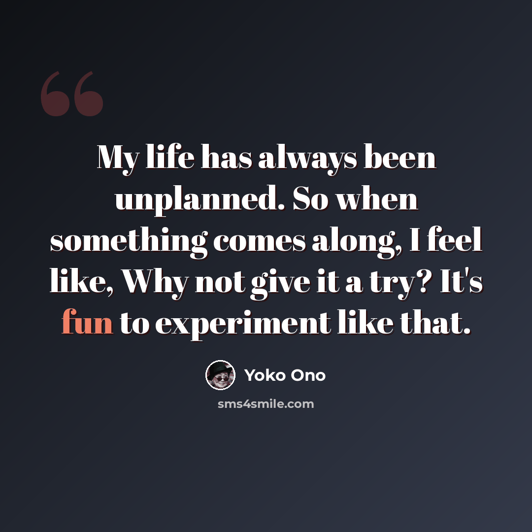“My life has always been unplanned. So when something comes along, I feel like, Why not give it a try? It's fun to experiment like that.” quote by Yoko Ono