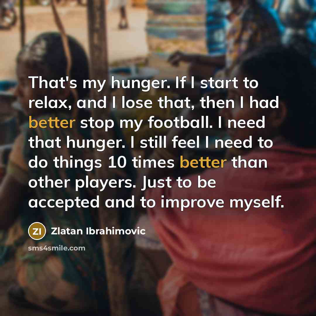 “That's my hunger. If I start to relax, and I lose that, then I had better stop my football. I need that hunger. I still feel I need to do things 10 times better than other players. Just to be accepted and to improve myself.” quote by Zlatan Ibrahimovic