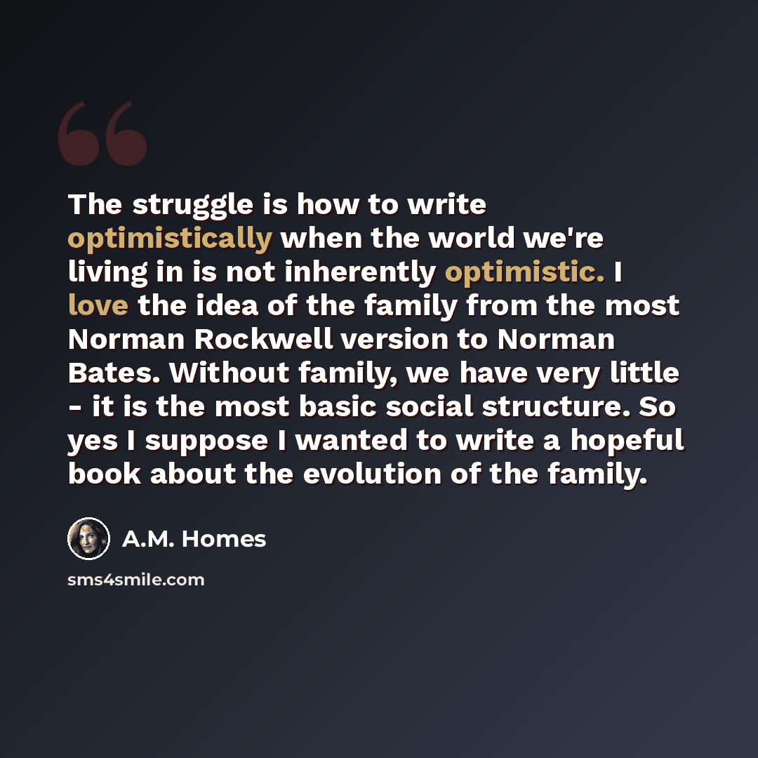 “The struggle is how to write optimistically when the world we're living in is not inherently optimistic. I love the idea of the family from the most Norman Rockwell version to Norman Bates. Without family, we have very little - it is the most basic social structure. So yes I suppose I wanted to…” quote by A.M. Homes