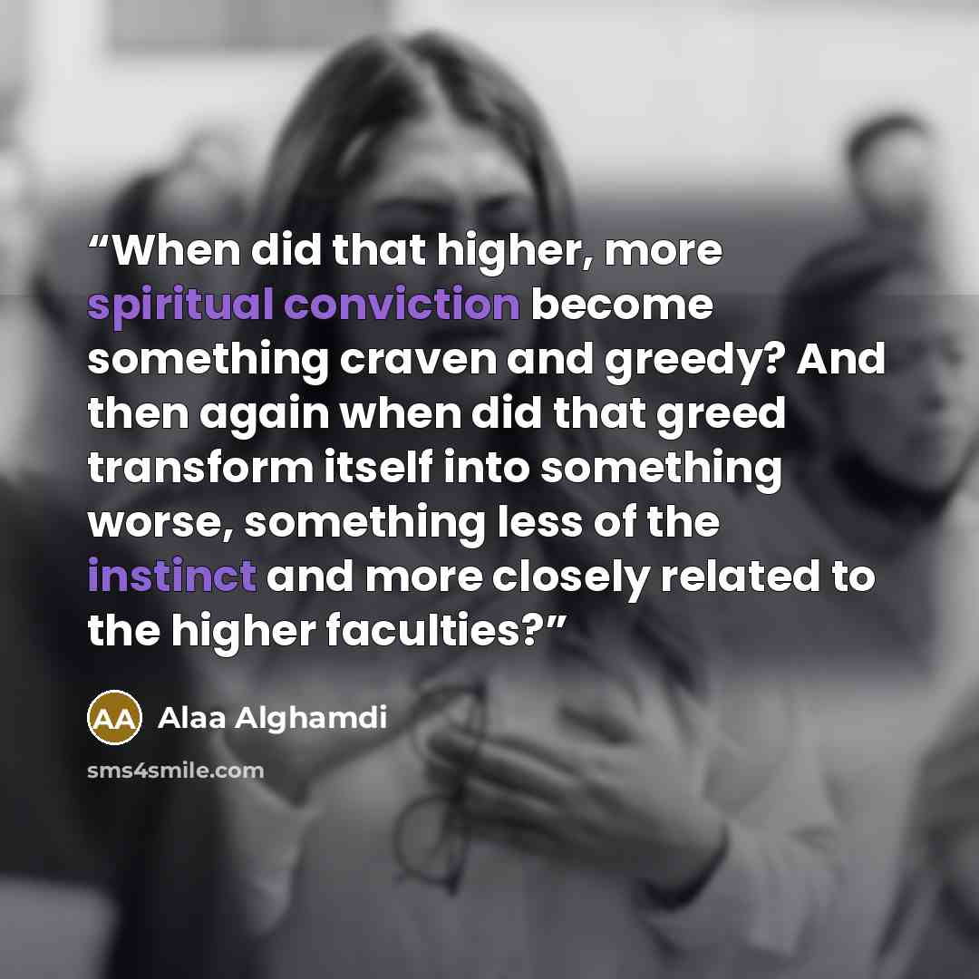 “When did that higher, more spiritual conviction become something craven and greedy? And then again when did that greed transform itself into something worse, something less of the instinct and more closely related to the higher faculties?” quote by Alaa Alghamdi