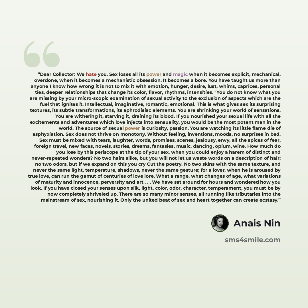 “Dear Collector: We hate you. Sex loses all its power and magic when it becomes explicit, mechanical, overdone, when it becomes a mechanistic obsession. It becomes a bore. You have taught us more than anyone I know how wrong it is not to mix it with emotion, hunger, desire, lust, whims, caprices…” quote by Anaïs Nin