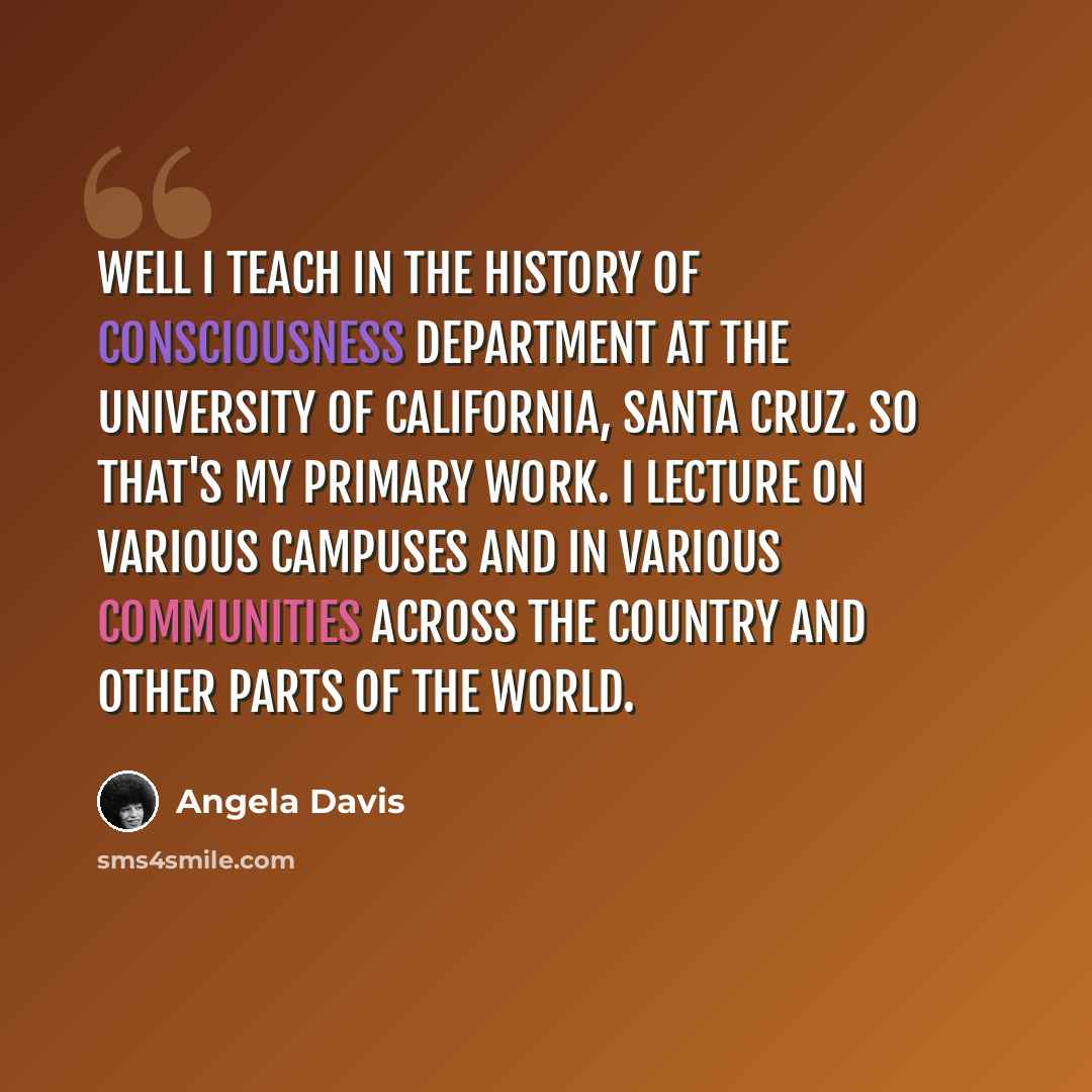 “Well I teach in the History of Consciousness Department at the University of California, Santa Cruz. So that's my primary work. I lecture on various campuses and in various communities across the country and other parts of the world.” quote by Angela Davis