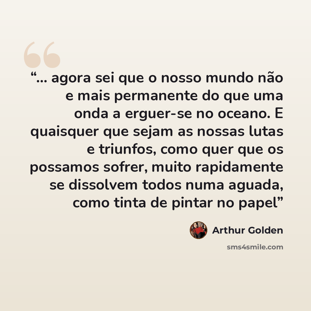 “... agora sei que o nosso mundo não e mais permanente do que uma onda a erguer-se no oceano. E quaisquer que sejam as nossas lutas e triunfos, como quer que os possamos sofrer, muito rapidamente se dissolvem todos numa aguada, como tinta de pintar no papel” quote by Arthur Golden