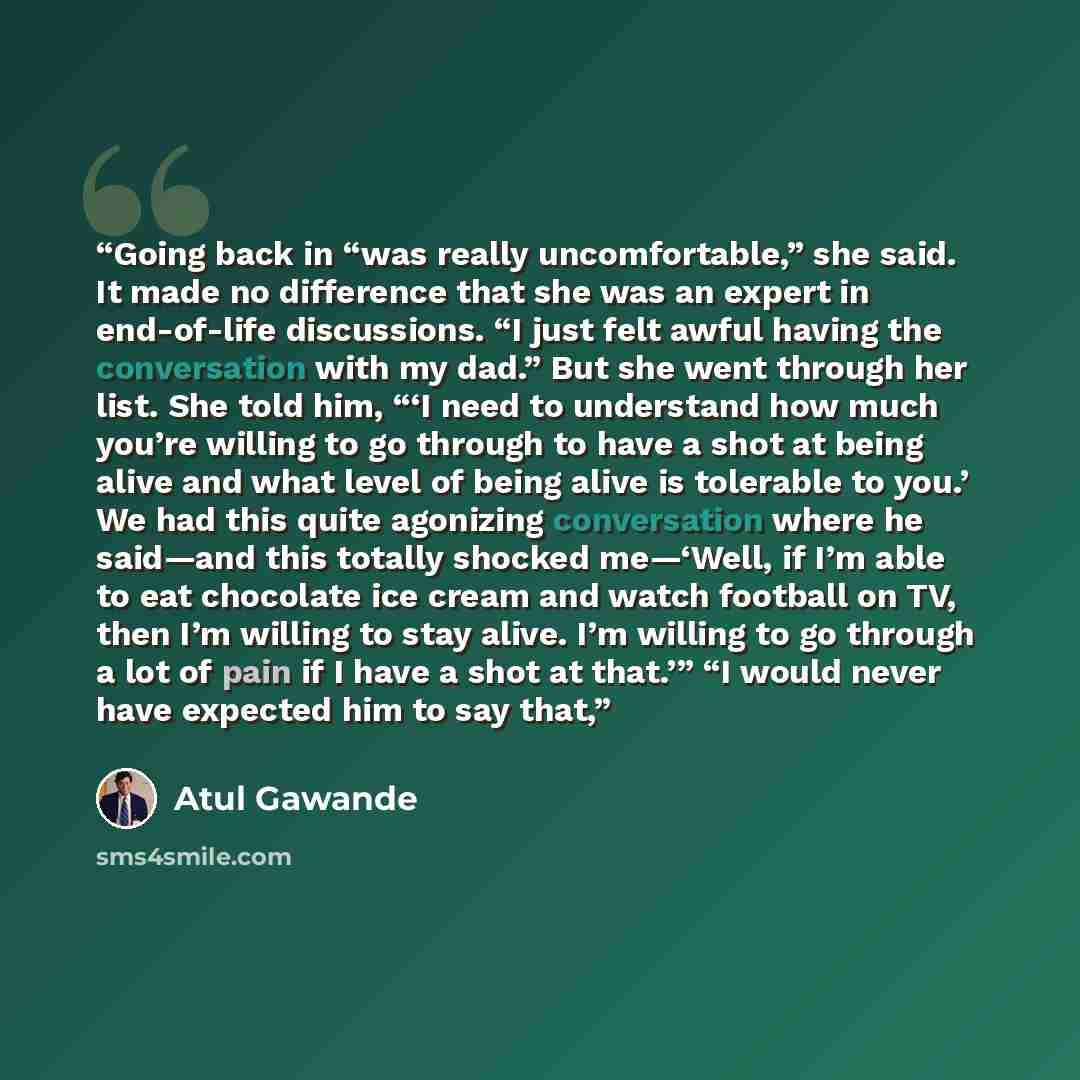“Going back in “was really uncomfortable,” she said. It made no difference that she was an expert in end-of-life discussions. “I just felt awful having the conversation with my dad.” But she went through her list. She told him, “‘I need to understand how much you’re willing to go through to have a…” quote by Atul Gawande
