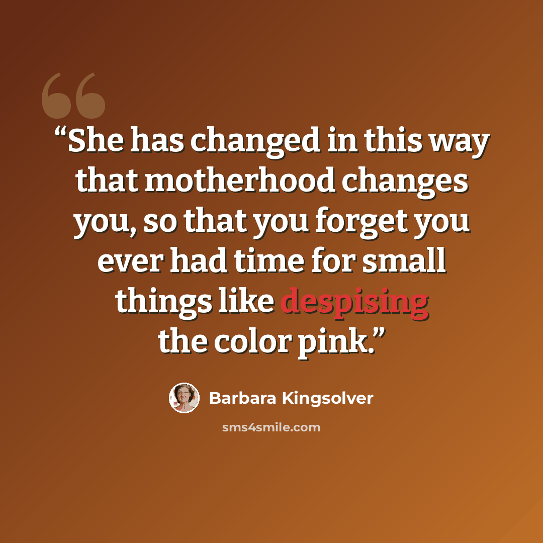 “She has changed in this way that motherhood changes you, so that you forget you ever had time for small things like despising the color pink.” quote by Barbara Kingsolver