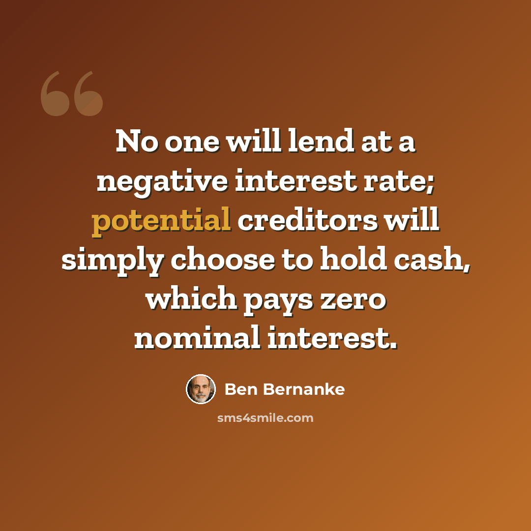 “No one will lend at a negative interest rate; potential creditors will simply choose to hold cash, which pays zero nominal interest.” quote by Ben Bernanke