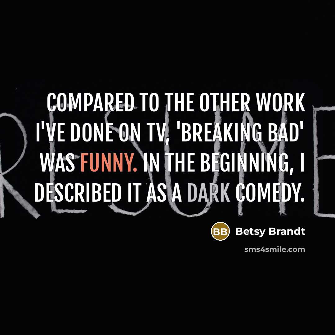 “Compared to the other work I've done on TV, 'Breaking Bad' was funny. In the beginning, I described it as a dark comedy.” quote by Betsy Brandt