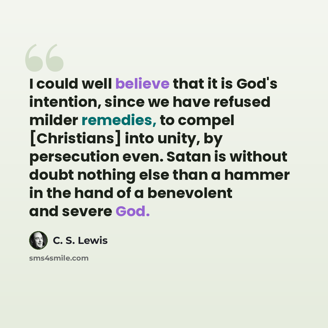 “I could well believe that it is God's intention, since we have refused milder remedies, to compel [Christians] into unity, by persecution even. Satan is without doubt nothing else than a hammer in the hand of a benevolent and severe God.” quote by C. S. Lewis