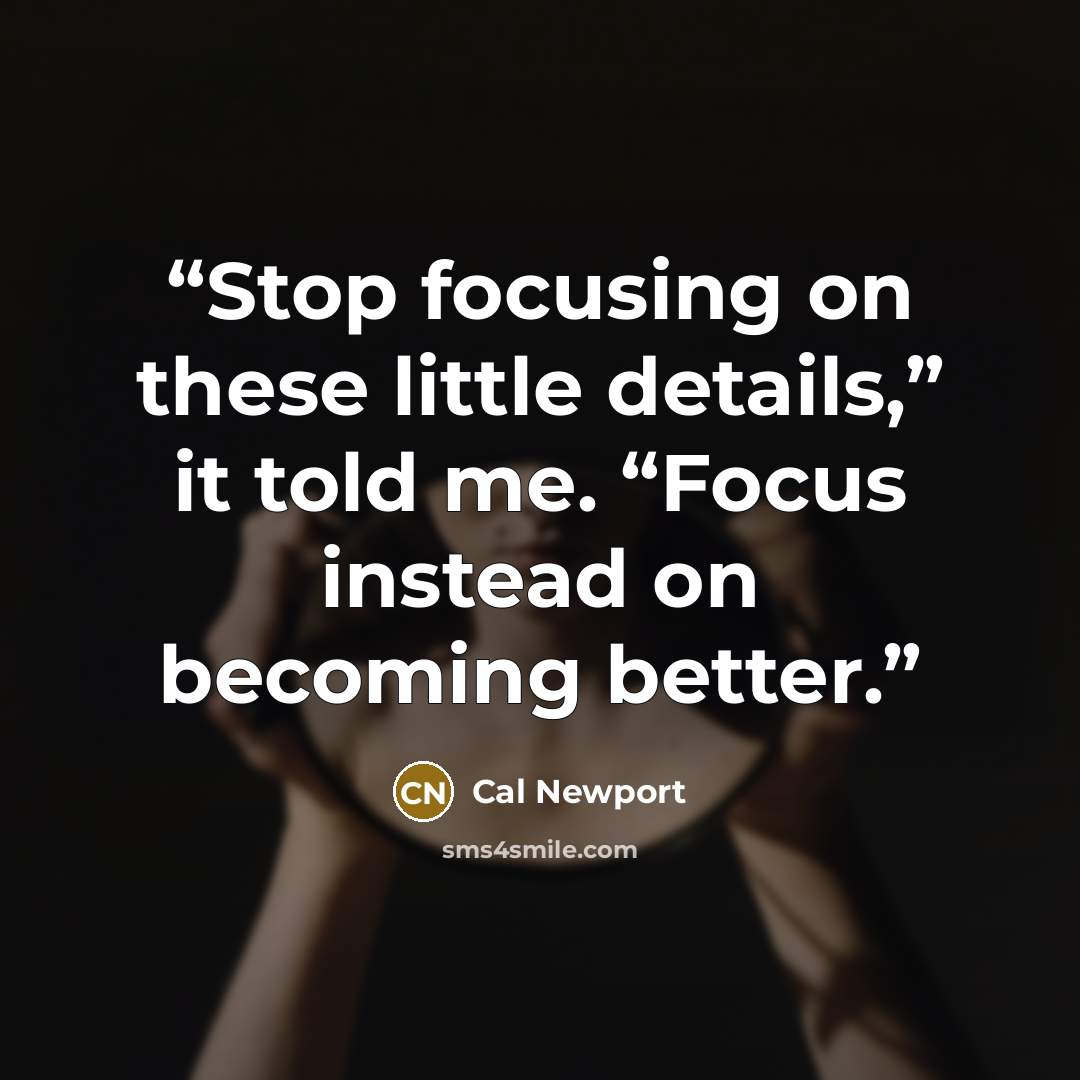 “Stop focusing on these little details,” it told me. “Focus instead on becoming better.” quote by Cal Newport