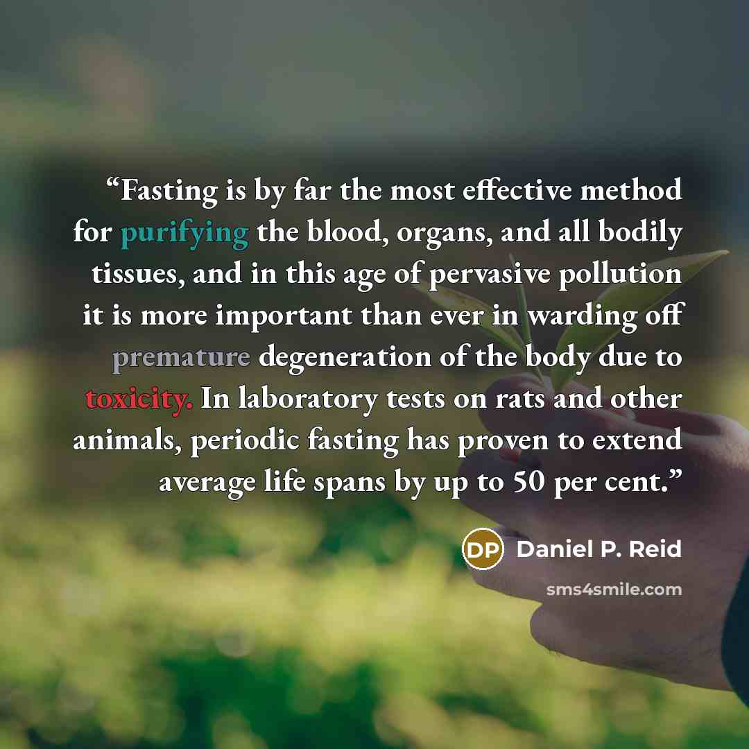 “Fasting is by far the most effective method for purifying the blood, organs, and all bodily tissues, and in this age of pervasive pollution it is more important than ever in warding off premature degeneration of the body due to toxicity. In laboratory tests on rats and other animals, periodic…” quote by Daniel P. Reid