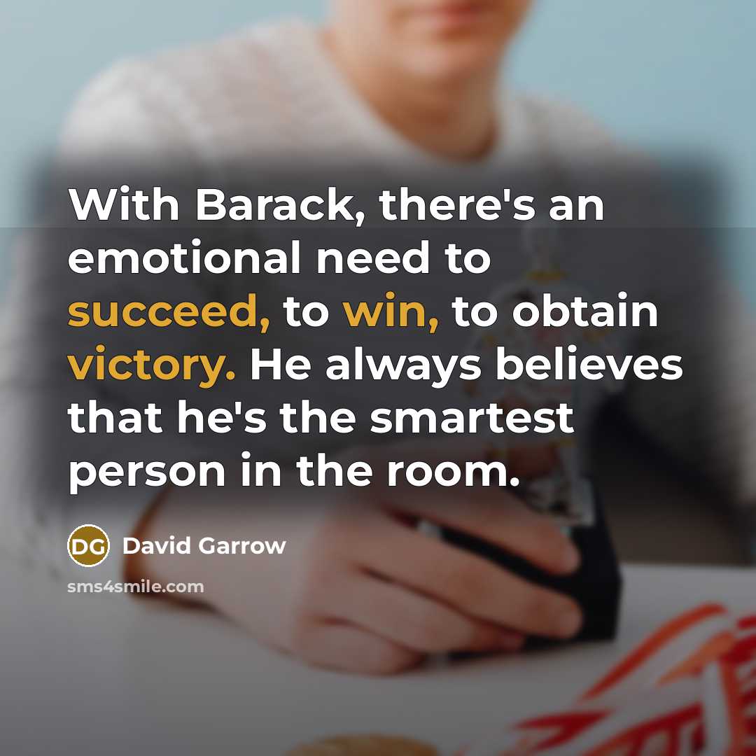 “With Barack, there's an emotional need to succeed, to win, to obtain victory. He always believes that he's the smartest person in the room.” quote by David Garrow