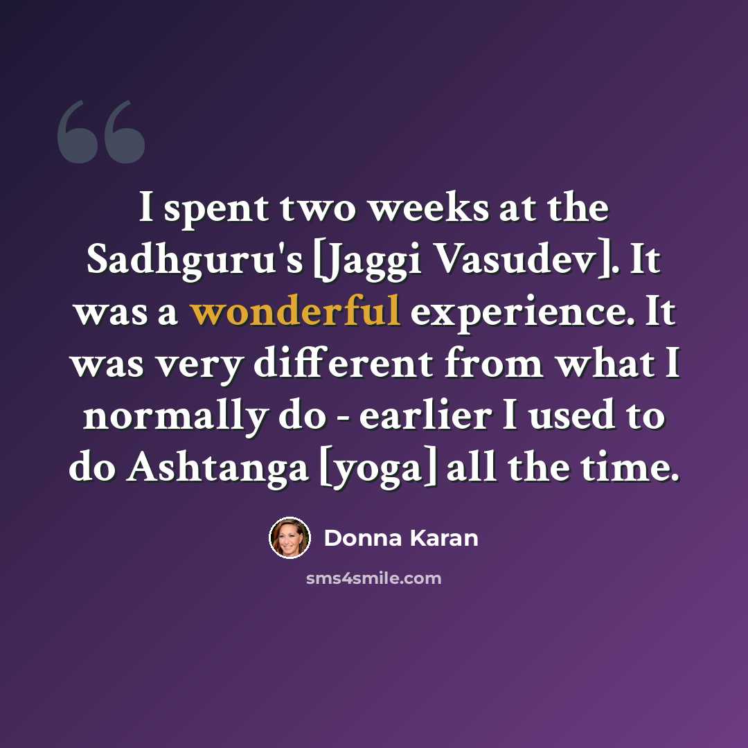 “I spent two weeks at the Sadhguru's [Jaggi Vasudev]. It was a wonderful experience. It was very different from what I normally do - earlier I used to do Ashtanga [yoga] all the time.” quote by Donna Karan