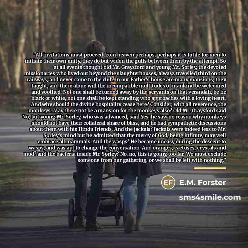 “All invitations must proceed from heaven perhaps; perhaps it is futile for men to initiate their own unity, they do but widen the gulfs between them by the attempt. So at all events thought old Mr. Graysford and young Mr. Sorley, the devoted missionaries who lived out beyond the slaughterhouses…” quote by E.M. Forster