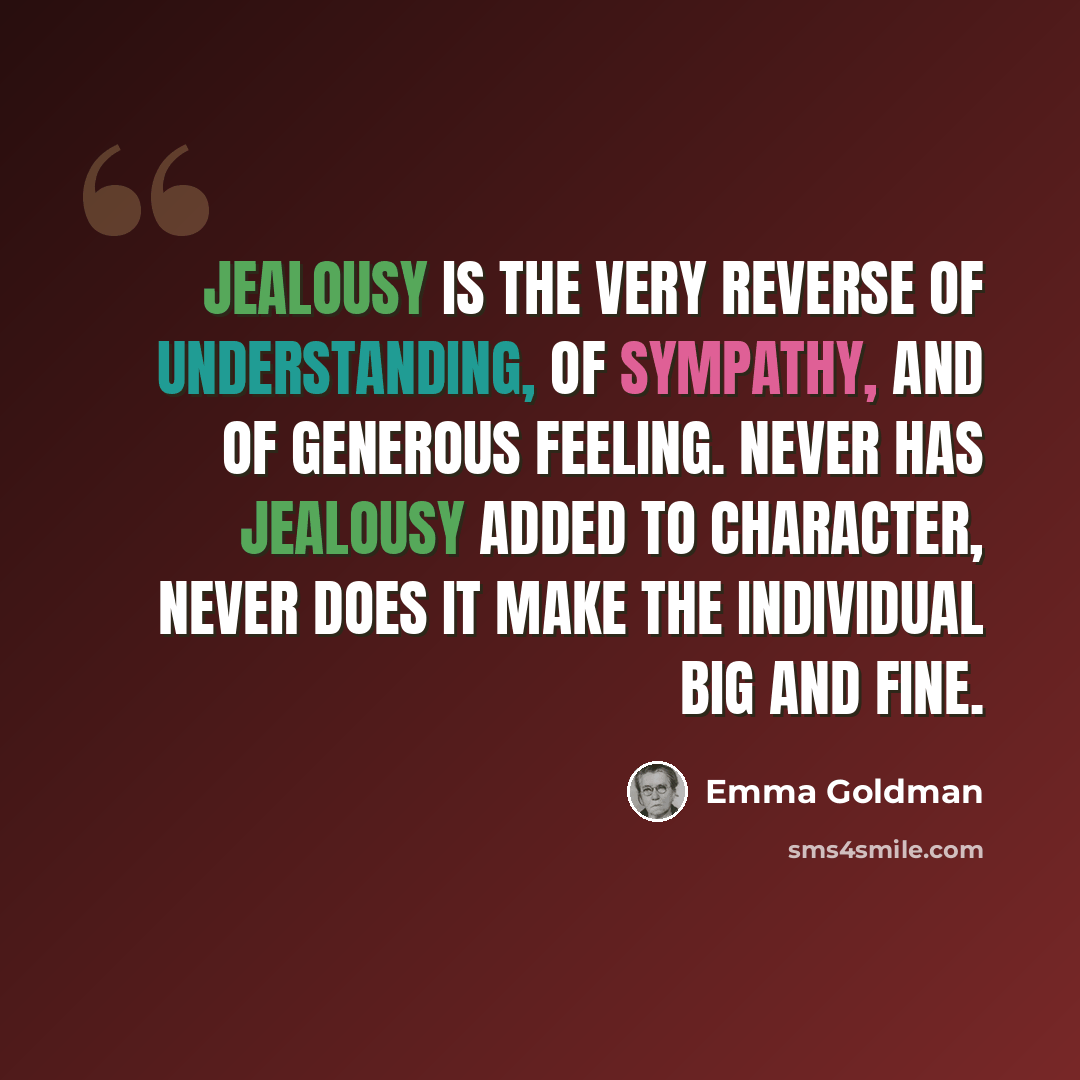 “Jealousy is the very reverse of understanding, of sympathy, and of generous feeling. Never has jealousy added to character, never does it make the individual big and fine.” quote by Emma Goldman