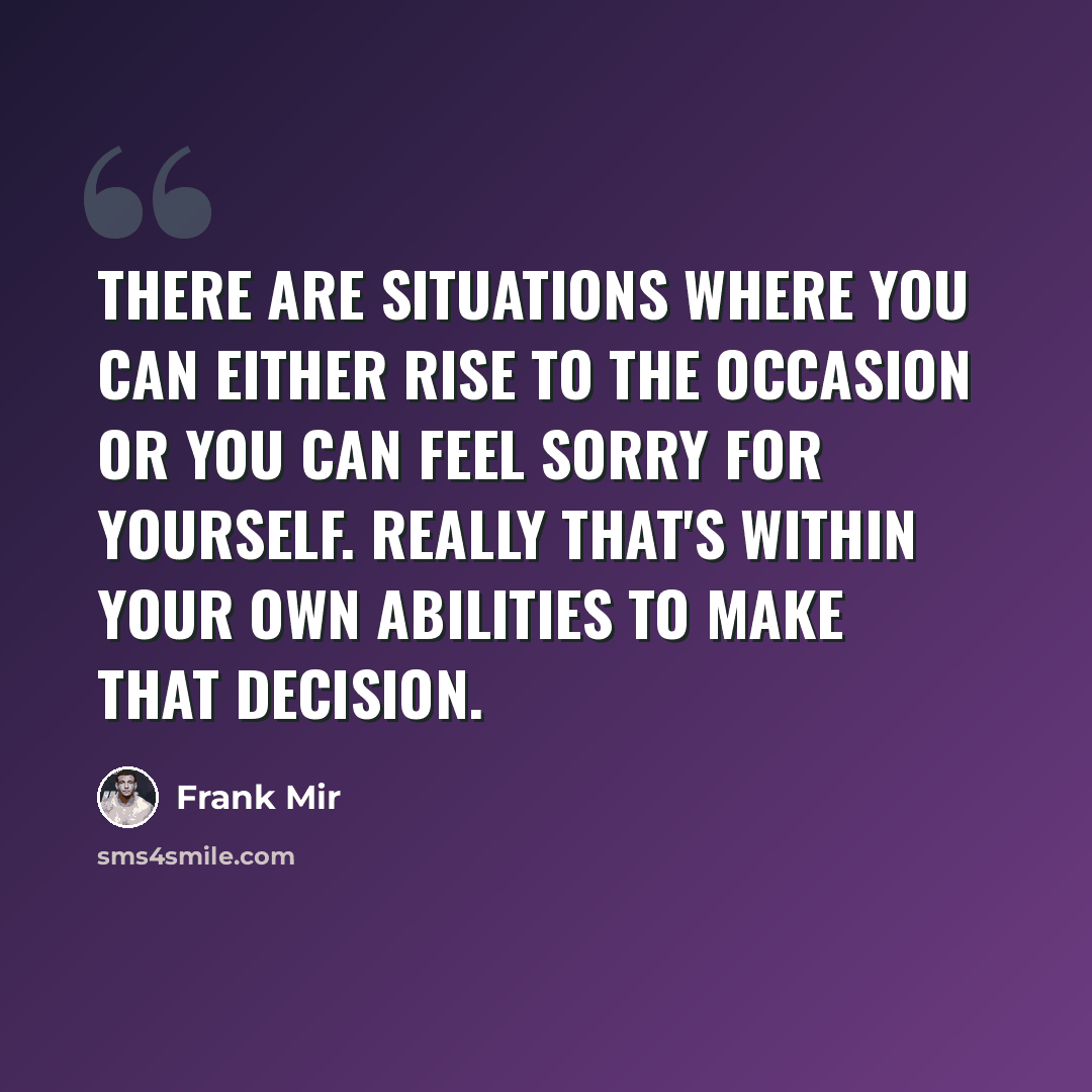 “There are situations where you can either rise to the occasion or you can feel sorry for yourself. Really that's within your own abilities to make that decision.” quote by Frank Mir