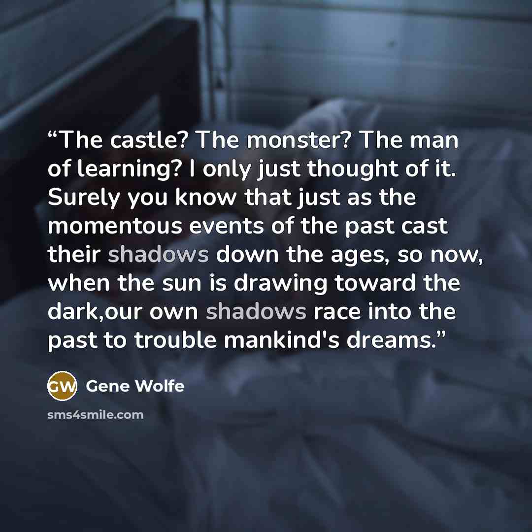 “The castle? The monster? The man of learning? I only just thought of it. Surely you know that just as the momentous events of the past cast their shadows down the ages, so now, when the sun is drawing toward the dark,our own shadows race into the past to trouble mankind's dreams.” quote by Gene Wolfe