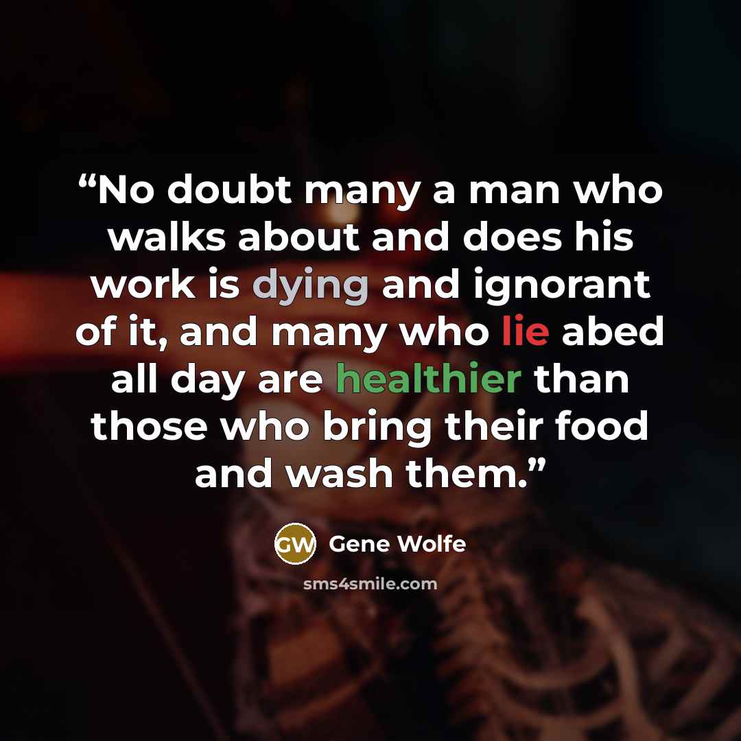 “No doubt many a man who walks about and does his work is dying and ignorant of it, and many who lie abed all day are healthier than those who bring their food and wash them.” quote by Gene Wolfe