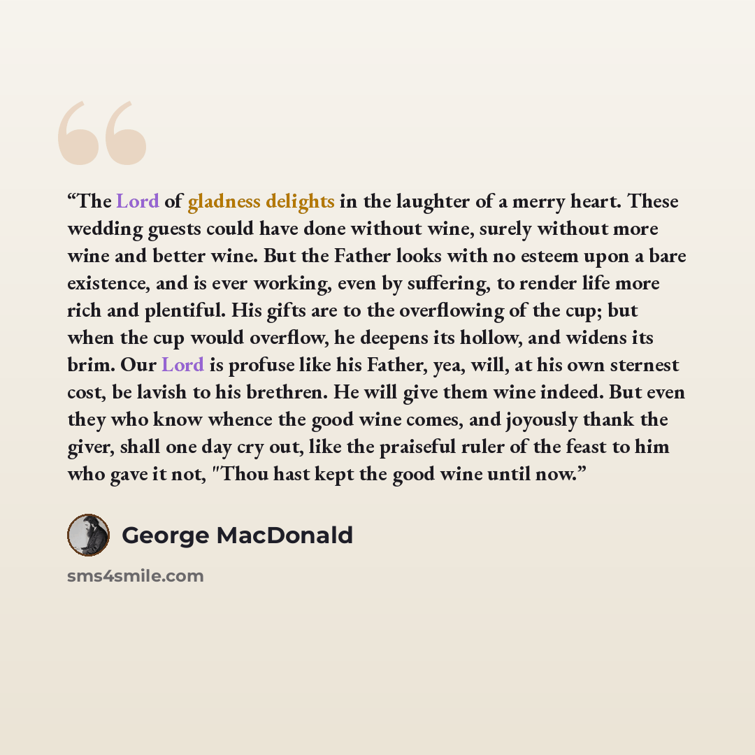 “The Lord of gladness delights in the laughter of a merry heart. These wedding guests could have done without wine, surely without more wine and better wine. But the Father looks with no esteem upon a bare existence, and is ever working, even by suffering, to render life more rich and plentiful…” quote by George MacDonald