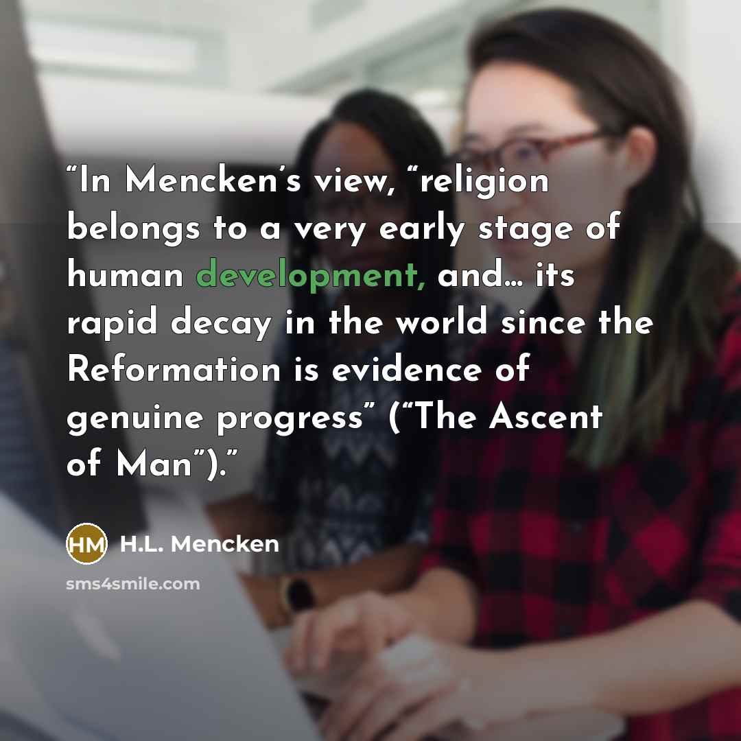 “In Mencken’s view, “religion belongs to a very early stage of human development, and... its rapid decay in the world since the Reformation is evidence of genuine progress” (“The Ascent of Man”).” quote by H.L. Mencken