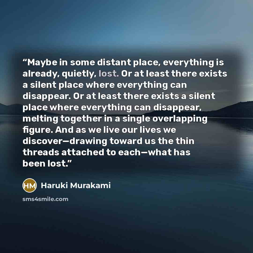 “Maybe in some distant place, everything is already, quietly, lost. Or at least there exists a silent place where everything can disappear. Or at least there exists a silent place where everything can disappear, melting together in a single overlapping figure. And as we live our lives we…” quote by Haruki Murakami