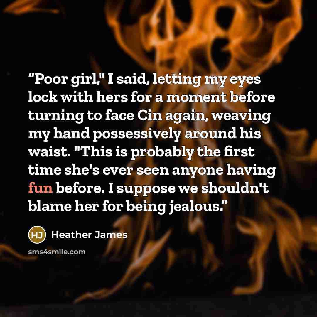 “Poor girl," I said, letting my eyes lock with hers for a moment before turning to face Cin again, weaving my hand possessively around his waist. "This is probably the first time she's ever seen anyone having fun before. I suppose we shouldn't blame her for being jealous.” quote by Heather James