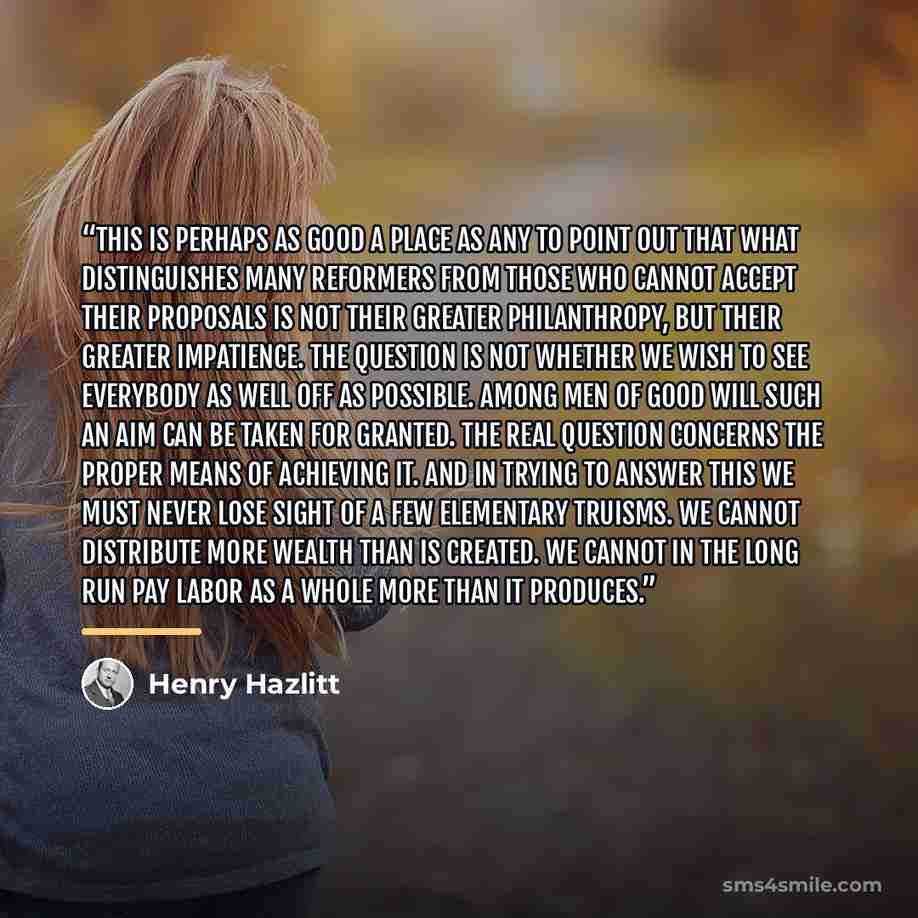 “This is perhaps as good a place as any to point out that what distinguishes many reformers from those who cannot accept their proposals is not their greater philanthropy, but their greater impatience. The question is not whether we wish to see everybody as well off as possible. Among men of good…” quote by Henry Hazlitt