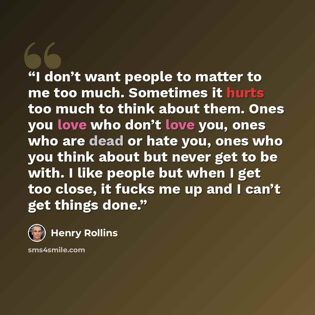 “I don’t want people to matter to me too much. Sometimes it hurts too much to think about them. Ones you love who don’t love you, ones who are dead or hate you, ones who you think about but never get to be with. I like people but when I get too close, it fucks me up and I can’t get things done.” quote by Henry Rollins