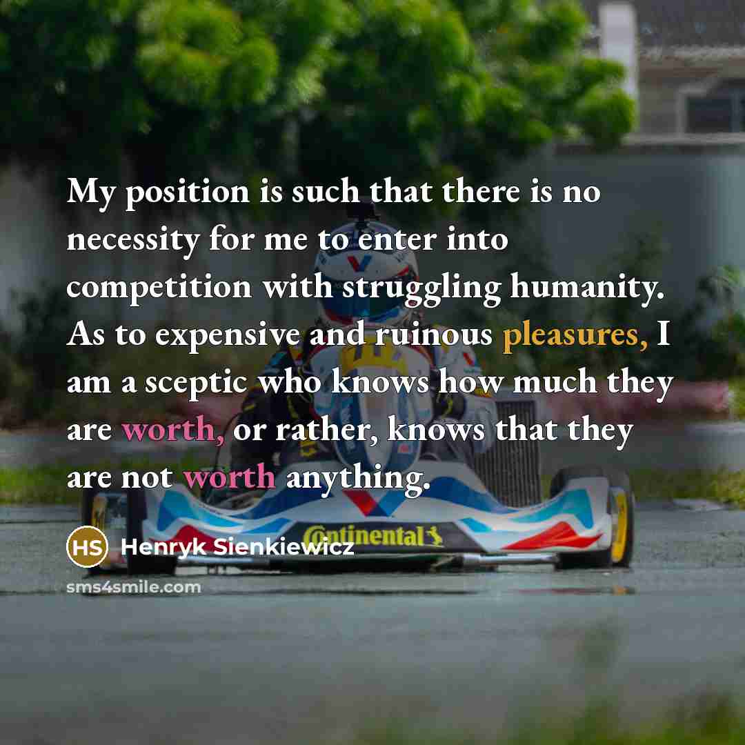 “My position is such that there is no necessity for me to enter into competition with struggling humanity. As to expensive and ruinous pleasures, I am a sceptic who knows how much they are worth, or rather, knows that they are not worth anything.” quote by Henryk Sienkiewicz