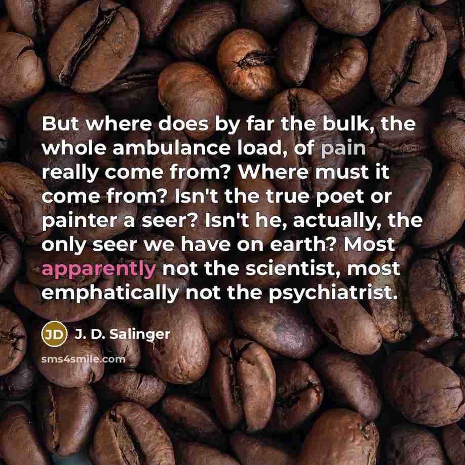 “But where does by far the bulk, the whole ambulance load, of pain really come from? Where must it come from? Isn't the true poet or painter a seer? Isn't he, actually, the only seer we have on earth? Most apparently not the scientist, most emphatically not the psychiatrist.” quote by J. D. Salinger
