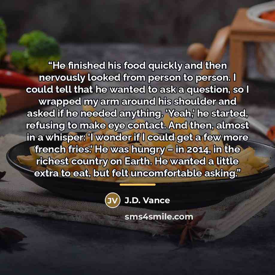 “He finished his food quickly and then nervously looked from person to person. I could tell that he wanted to ask a question, so I wrapped my arm around his shoulder and asked if he needed anything. 'Yeah,' he started, refusing to make eye contact. And then, almost in a whisper: 'I wonder if I…” quote by J.D. Vance