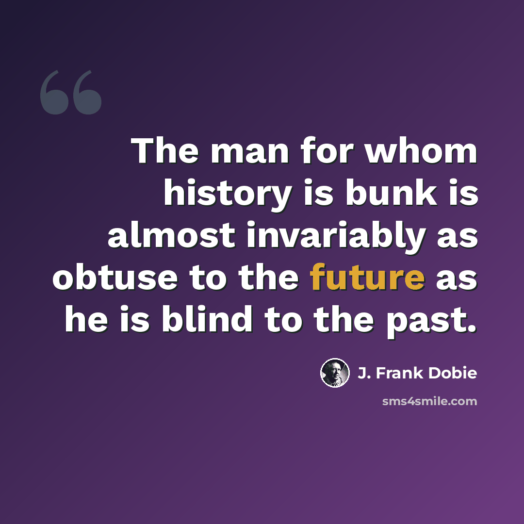 “The man for whom history is bunk is almost invariably as obtuse to the future as he is blind to the past.” quote by J. Frank Dobie