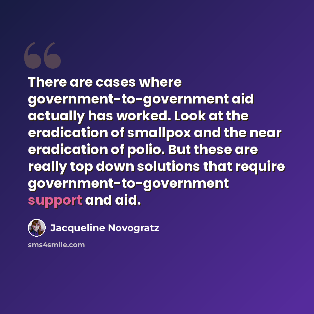 “There are cases where government-to-government aid actually has worked. Look at the eradication of smallpox and the near eradication of polio. But these are really top down solutions that require government-to-government support and aid.” quote by Jacqueline Novogratz