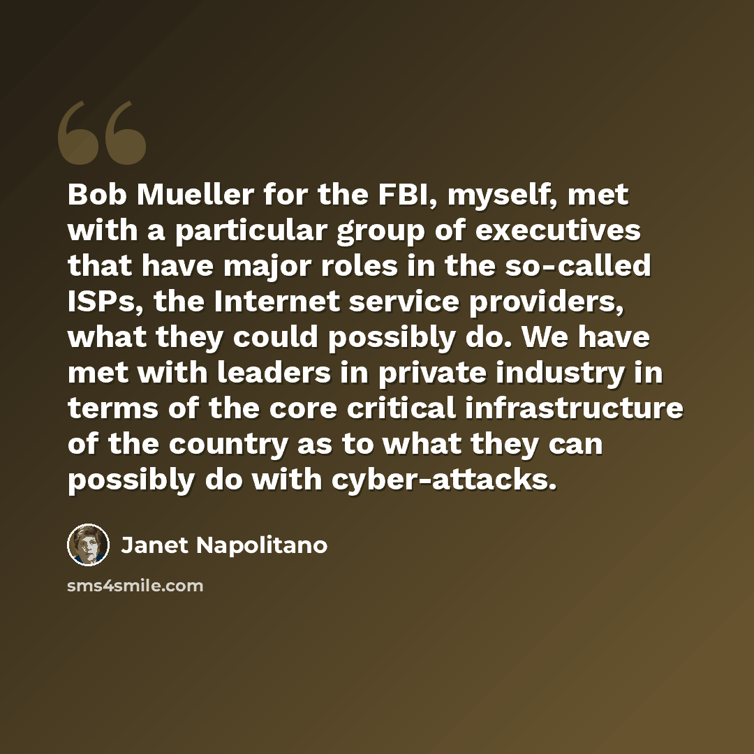 “Bob Mueller for the FBI, myself, met with a particular group of executives that have major roles in the so-called ISPs, the Internet service providers, what they could possibly do. We have met with leaders in private industry in terms of the core critical infrastructure of the country as to what…” quote by Janet Napolitano