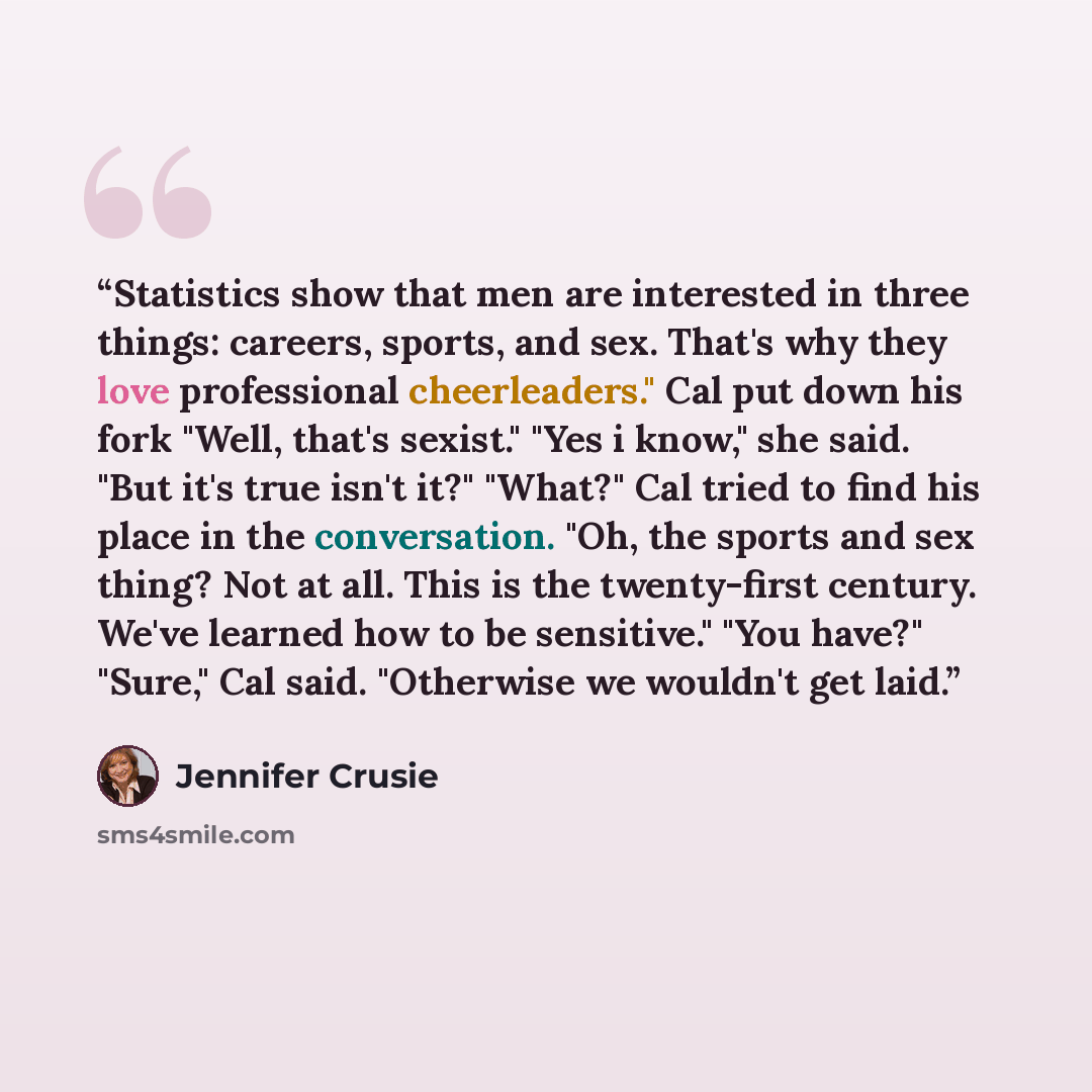 “Statistics show that men are interested in three things: careers, sports, and sex. That's why they love professional cheerleaders." Cal put down his fork "Well, that's sexist." "Yes i know," she said. "But it's true isn't it?" "What?" Cal tried to find his place in the conversation. "Oh, the…” quote by Jennifer Crusie