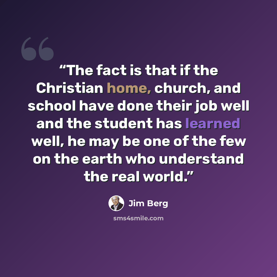“The fact is that if the Christian home, church, and school have done their job well and the student has learned well, he may be one of the few on the earth who understand the real world.” quote by Jim Berg