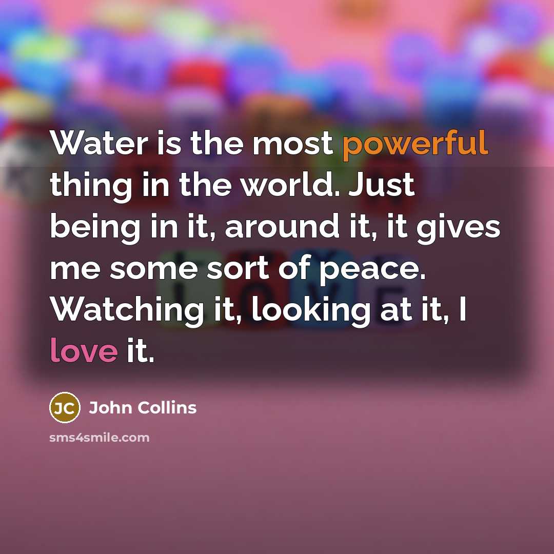 “Water is the most powerful thing in the world. Just being in it, around it, it gives me some sort of peace. Watching it, looking at it, I love it.” quote by John Collins
