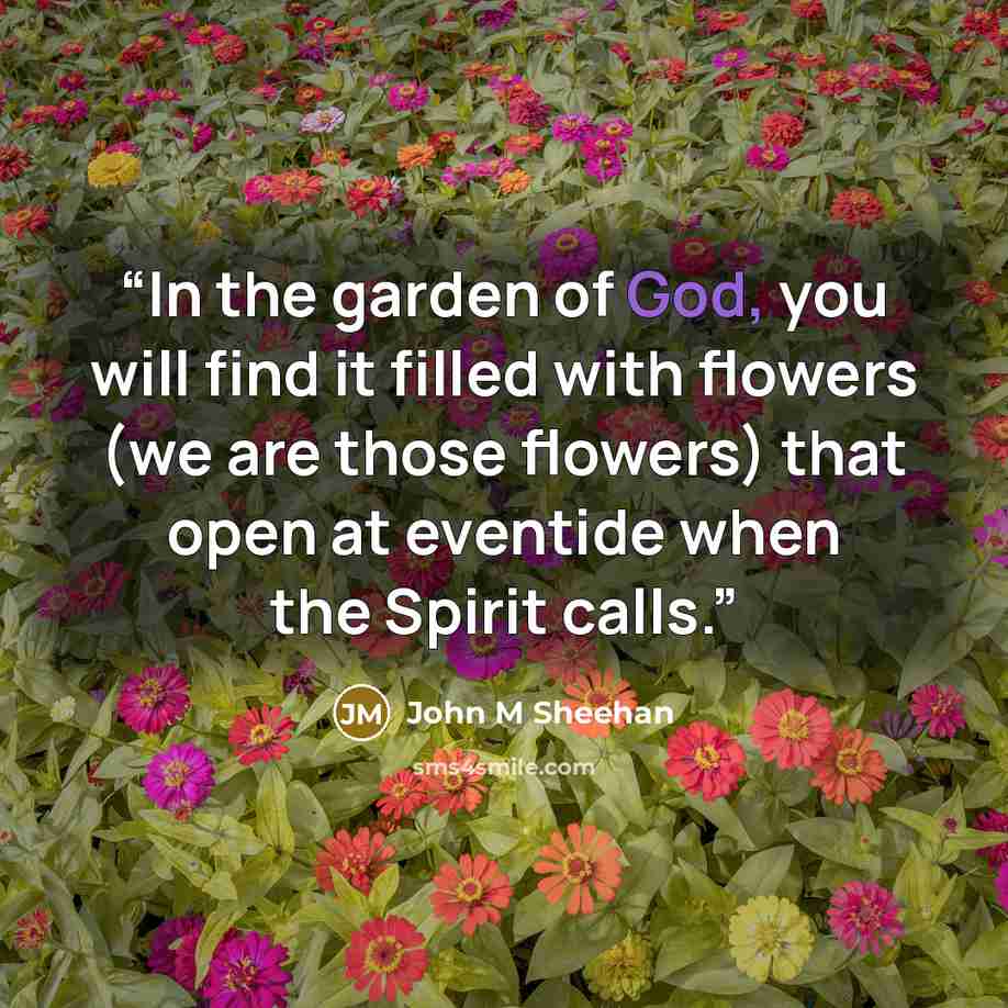 “In the garden of God, you will find it filled with flowers (we are those flowers) that open at eventide when the Spirit calls.” quote by John M Sheehan