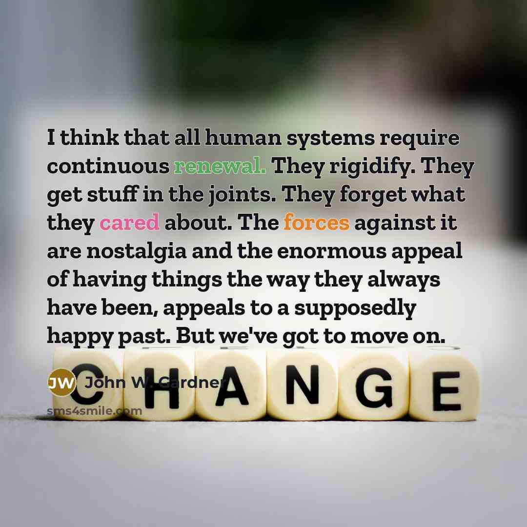 “I think that all human systems require continuous renewal. They rigidify. They get stuff in the joints. They forget what they cared about. The forces against it are nostalgia and the enormous appeal of having things the way they always have been, appeals to a supposedly happy past. But we've got…” quote by John W. Gardner