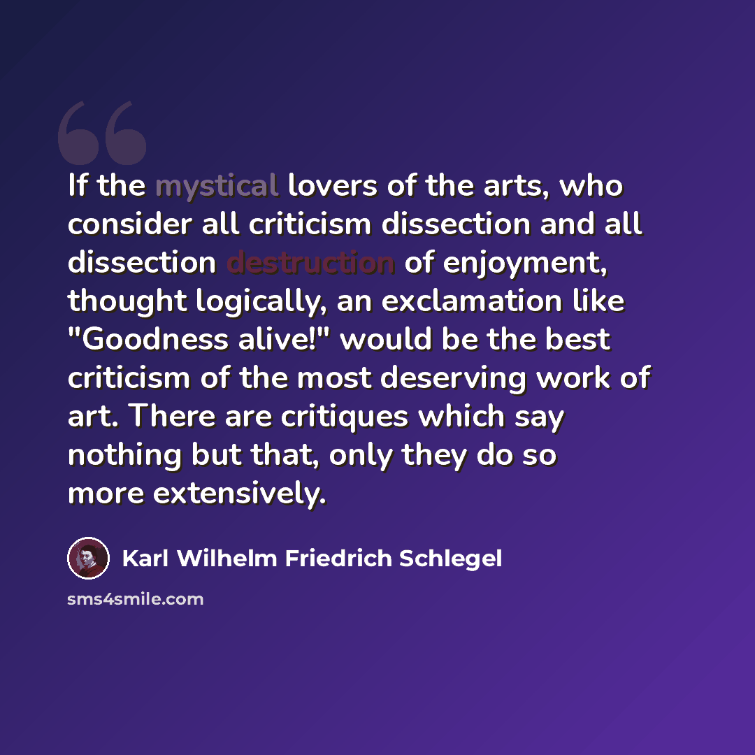“If the mystical lovers of the arts, who consider all criticism dissection and all dissection destruction of enjoyment, thought logically, an exclamation like "Goodness alive!" would be the best criticism of the most deserving work of art. There are critiques which say nothing but that, only they…” quote by Karl Wilhelm Friedrich Schlegel