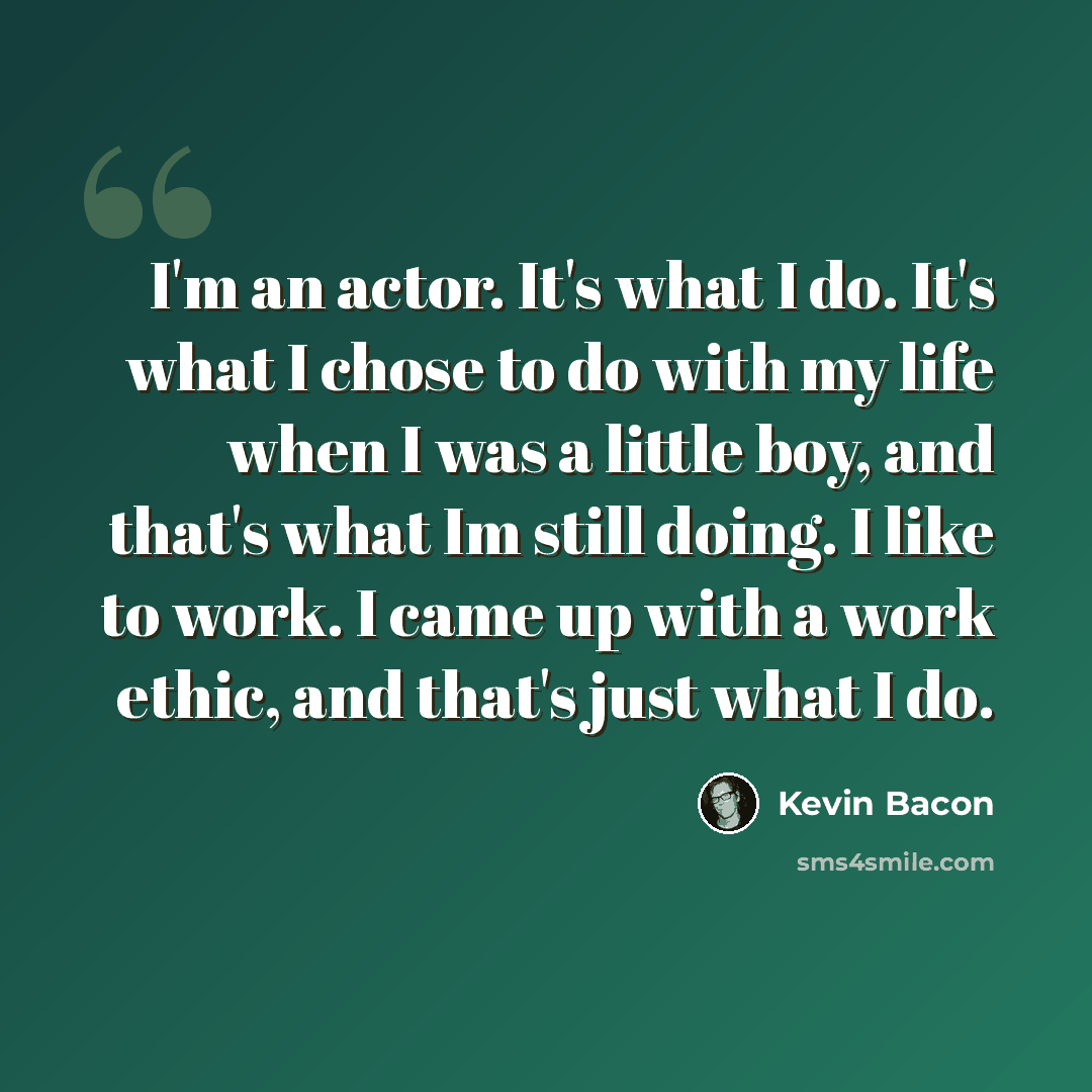“I'm an actor. It's what I do. It's what I chose to do with my life when I was a little boy, and that's what Im still doing. I like to work. I came up with a work ethic, and that's just what I do.” quote by Kevin Bacon
