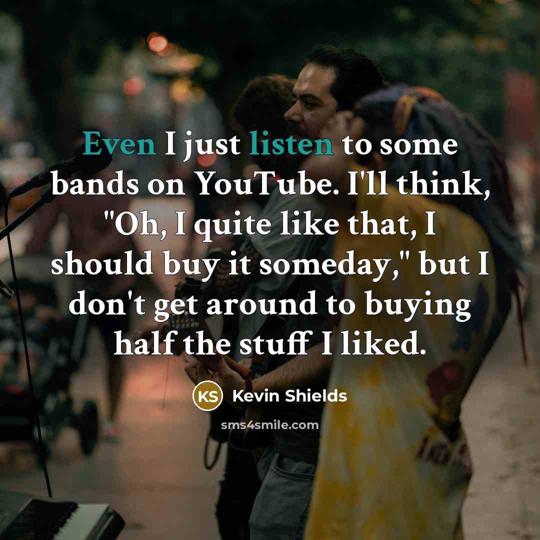 “Even I just listen to some bands on YouTube. I'll think, "Oh, I quite like that, I should buy it someday," but I don't get around to buying half the stuff I liked.” quote by Kevin Shields