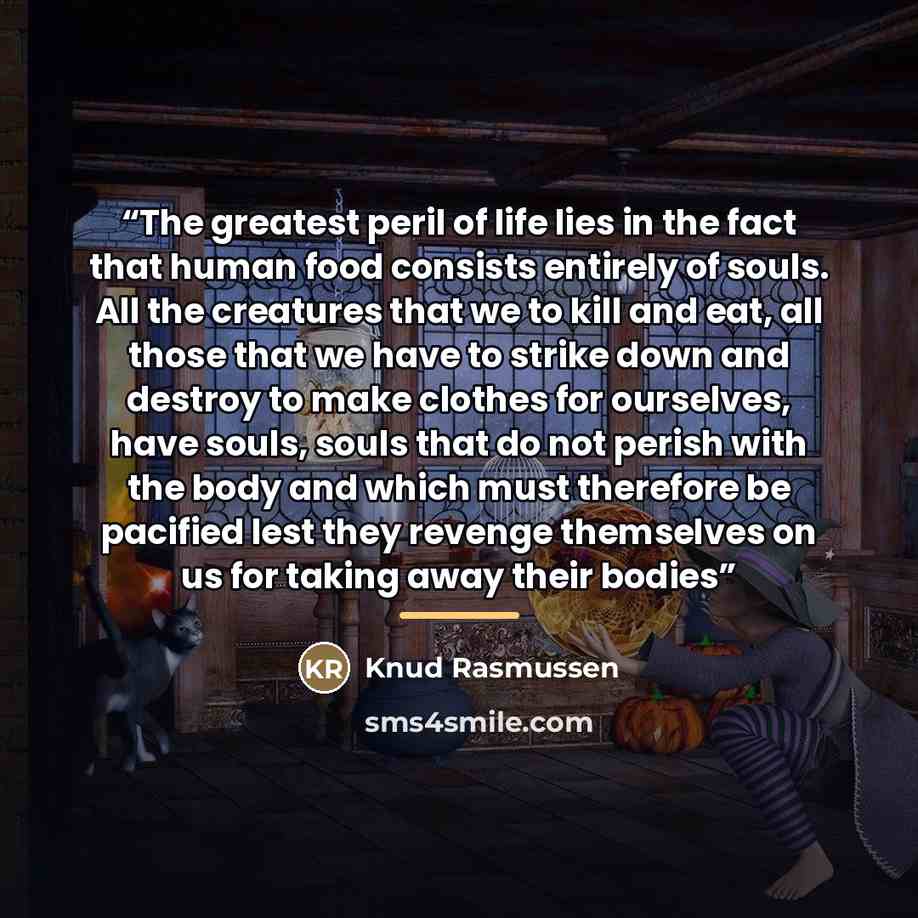 “The greatest peril of life lies in the fact that human food consists entirely of souls. All the creatures that we to kill and eat, all those that we have to strike down and destroy to make clothes for ourselves, have souls, souls that do not perish with the body and which must therefore be…” quote by Knud Rasmussen