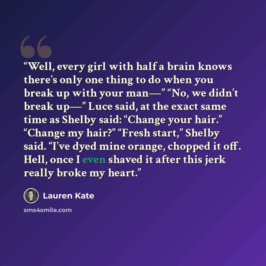 “Well, every girl with half a brain knows there’s only one thing to do when you break up with your man—” “No, we didn’t break up—” Luce said, at the exact same time as Shelby said: “Change your hair.” “Change my hair?” “Fresh start,” Shelby said. “I’ve dyed mine orange, chopped it off. Hell, once I…” quote by Lauren Kate