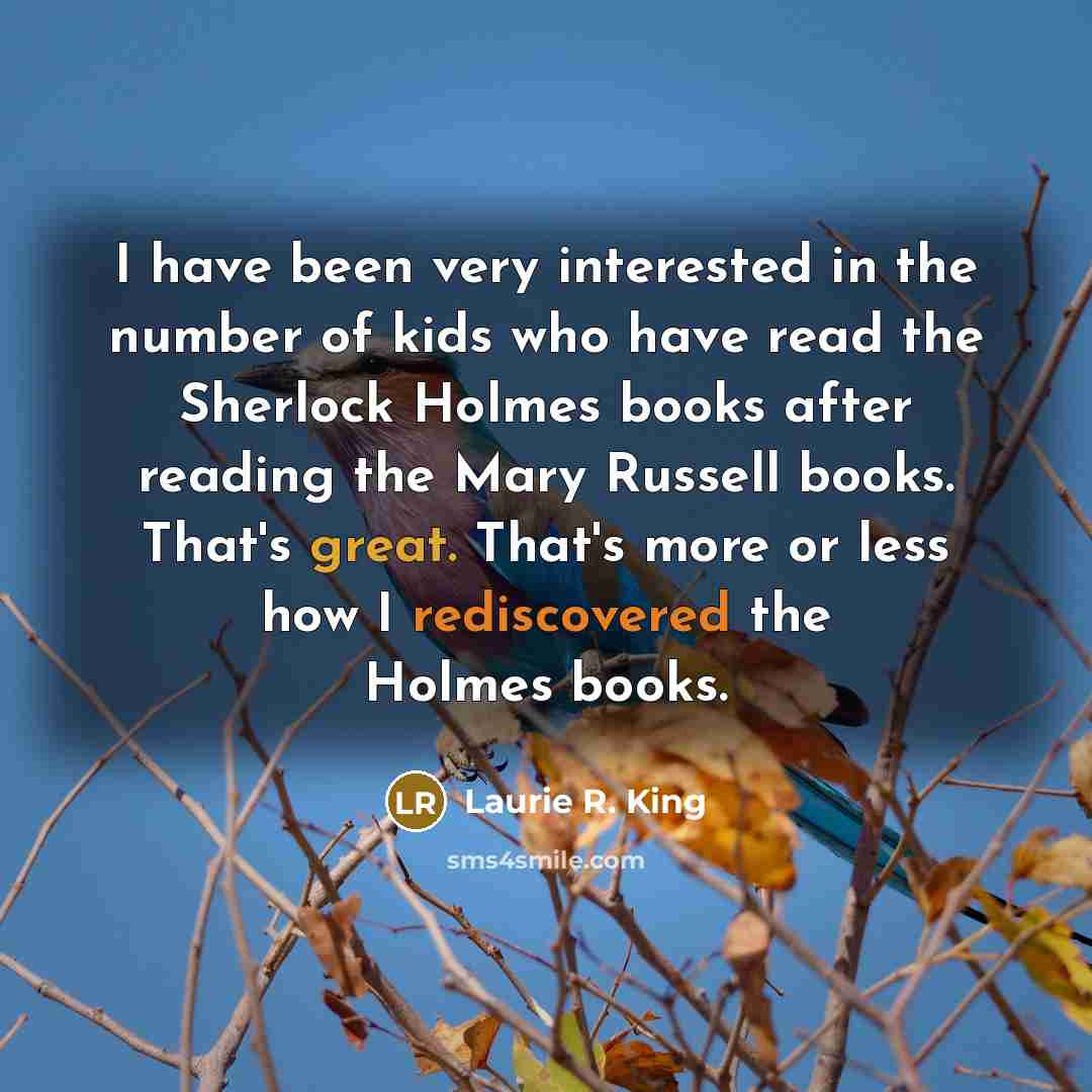 “I have been very interested in the number of kids who have read the Sherlock Holmes books after reading the Mary Russell books. That's great. That's more or less how I rediscovered the Holmes books.” quote by Laurie R. King
