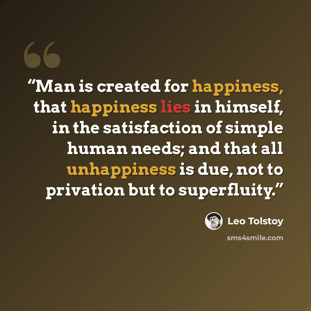 “Man is created for happiness, that happiness lies in himself, in the satisfaction of simple human needs; and that all unhappiness is due, not to privation but to superfluity.” quote by Leo Tolstoy